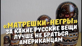 Матрешки-негры За какие русские вещи лучше не браться американцам (рассказывает американец)